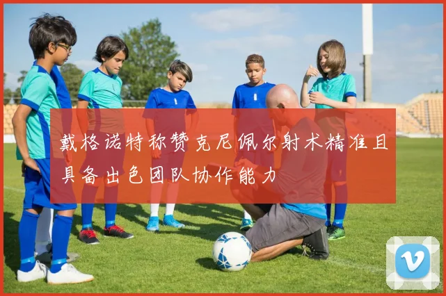 戴格诺特称赞克尼佩尔射术精准且具备出色团队协作能力