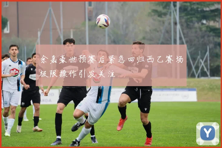 余嘉豪世预赛后紧急回归西乙赛场极限操作引发关注