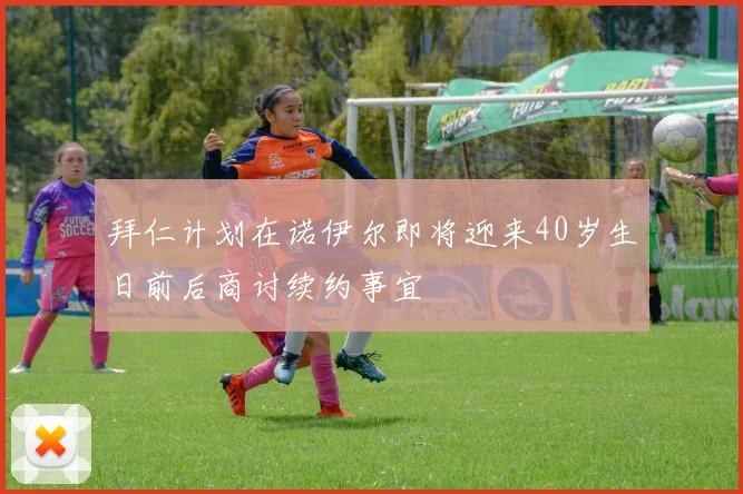 拜仁计划在诺伊尔即将迎来40岁生日前后商讨续约事宜