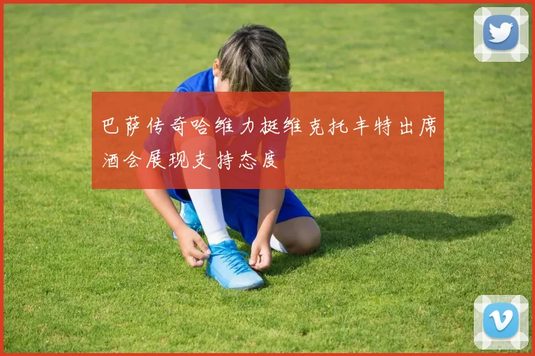 巴萨传奇哈维力挺维克托丰特出席酒会展现支持态度
