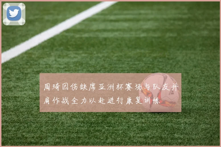 周琦因伤缺席亚洲杯赛场与队友并肩作战全力以赴进行康复训练