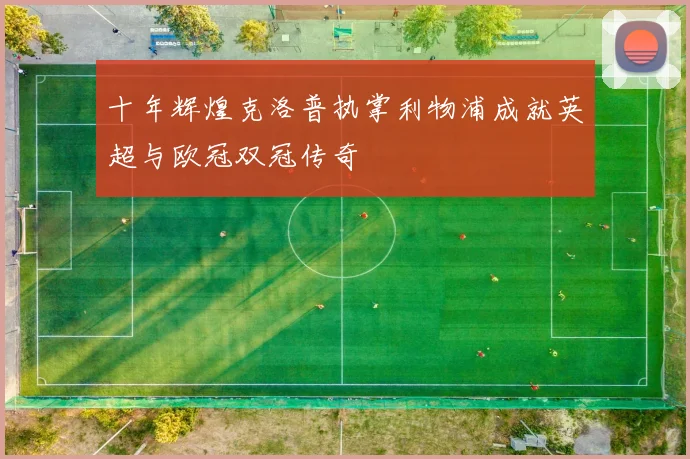 十年辉煌克洛普执掌利物浦成就英超与欧冠双冠传奇