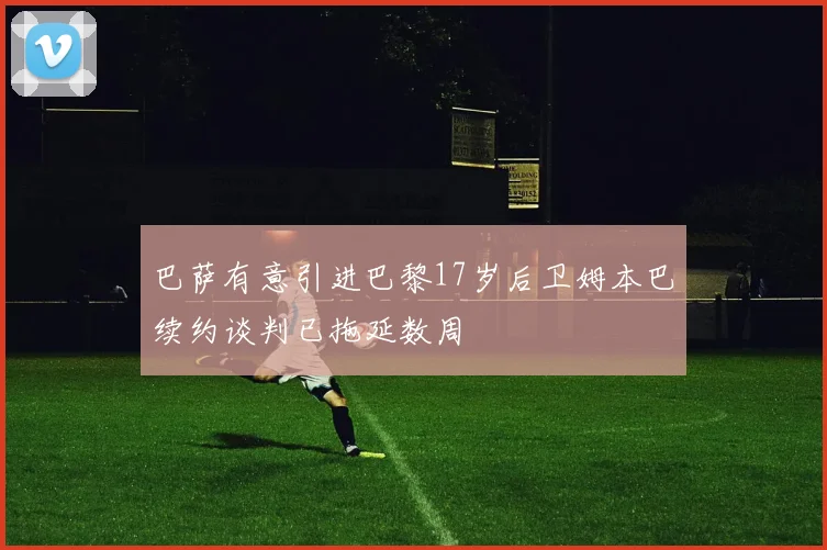 巴萨有意引进巴黎17岁后卫姆本巴续约谈判已拖延数周