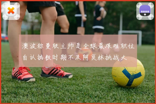澳波称曼联主帅是全球最艰难职位自认执教时期不及阿莫林挑战大