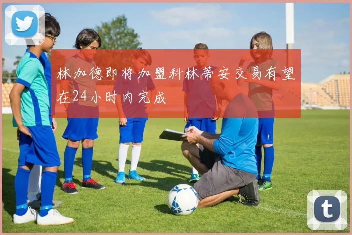 林加德即将加盟科林蒂安交易有望在24小时内完成