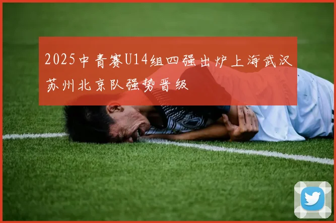 2025中青赛U14组四强出炉上海武汉苏州北京队强势晋级