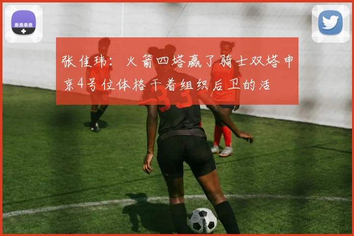 张佳玮：火箭四塔赢了骑士双塔申京4号位体格干着组织后卫的活