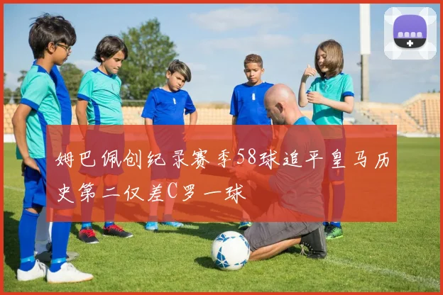 姆巴佩创纪录赛季58球追平皇马历史第二仅差C罗一球