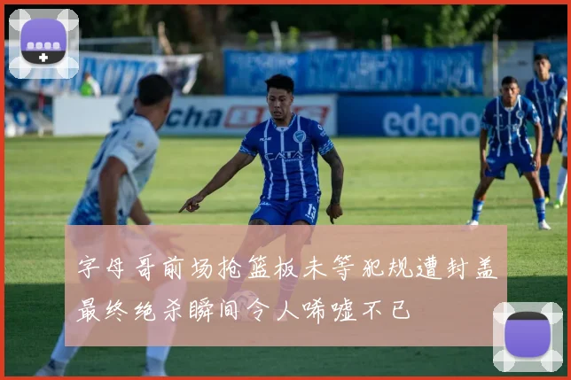 字母哥前场抢篮板未等犯规遭封盖最终绝杀瞬间令人唏嘘不已