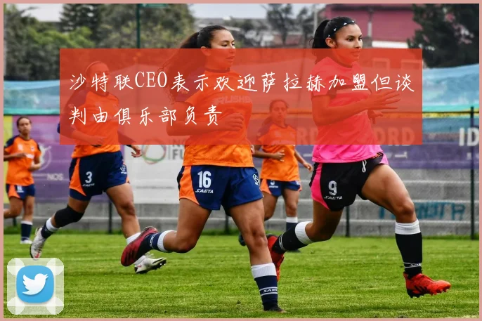 沙特联CEO表示欢迎萨拉赫加盟但谈判由俱乐部负责