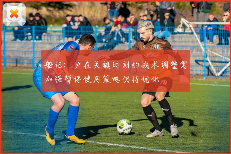 船记：卢在关键时刻的战术调整需加强暂停使用策略仍待优化