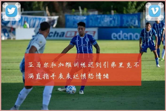 亚马尔和加维训练迟到引弗里克不满直指手表表达愤怒情绪