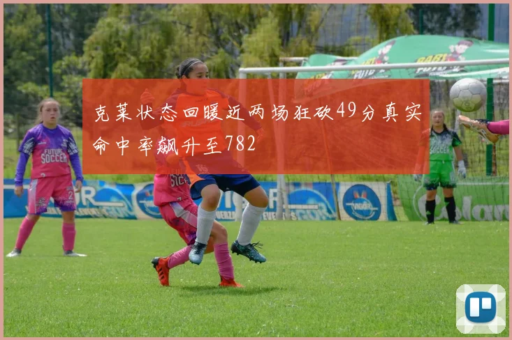 克莱状态回暖近两场狂砍49分真实命中率飙升至782