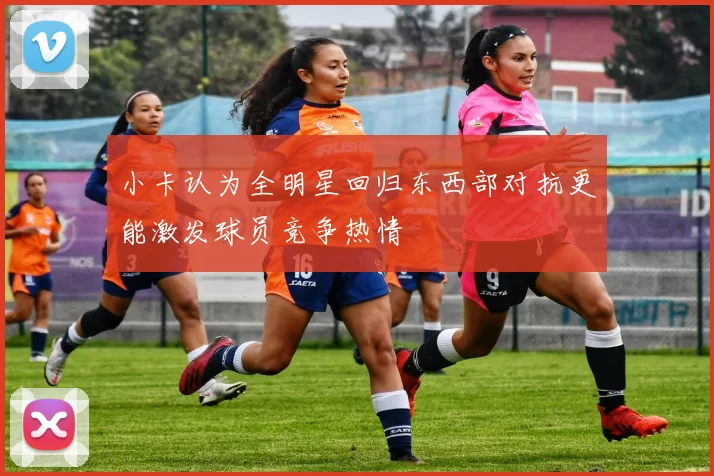 小卡认为全明星回归东西部对抗更能激发球员竞争热情