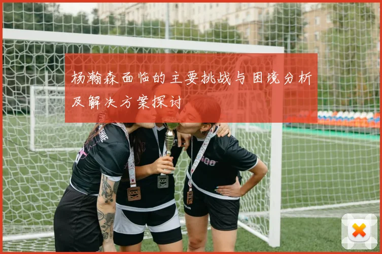 杨瀚森面临的主要挑战与困境分析及解决方案探讨