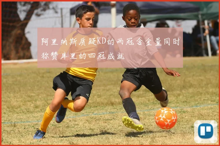 阿里纳斯质疑KD的两冠含金量同时称赞库里的四冠成就