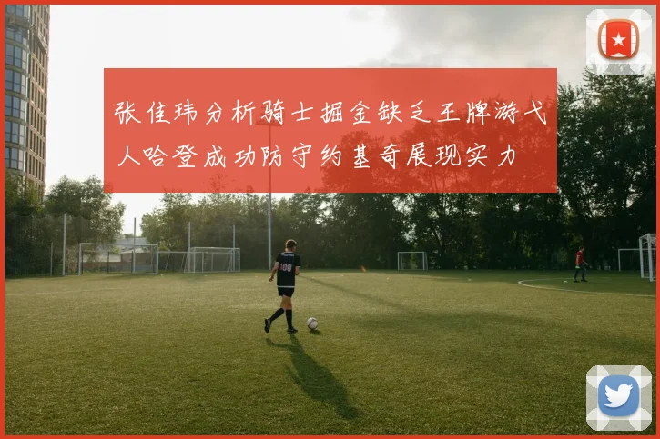 张佳玮分析骑士掘金缺乏王牌游弋人哈登成功防守约基奇展现实力