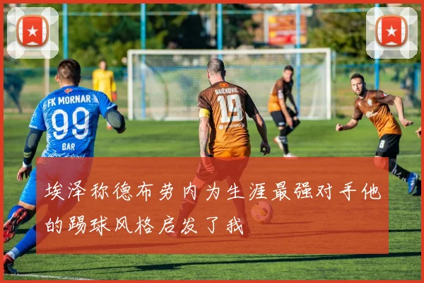 埃泽称德布劳内为生涯最强对手他的踢球风格启发了我