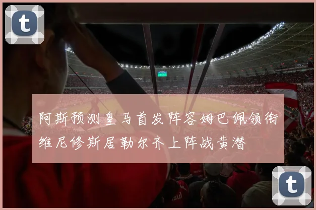 阿斯预测皇马首发阵容姆巴佩领衔维尼修斯居勒尔齐上阵战黄潜