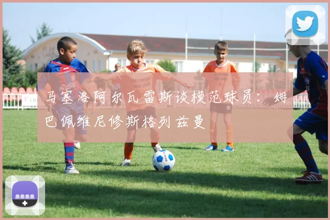 马塞洛阿尔瓦雷斯谈模范球员：姆巴佩维尼修斯格列兹曼