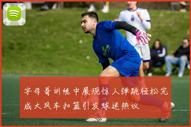 字母哥训练中展现惊人弹跳轻松完成大风车扣篮引发球迷热议