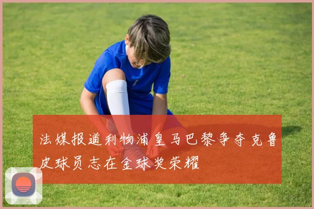 法媒报道利物浦皇马巴黎争夺克鲁皮球员志在金球奖荣耀