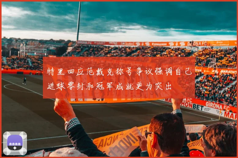 特里回应范戴克称号争议强调自己进球零封和冠军成就更为突出