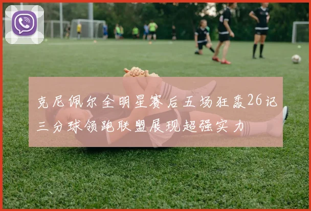 克尼佩尔全明星赛后五场狂轰26记三分球领跑联盟展现超强实力