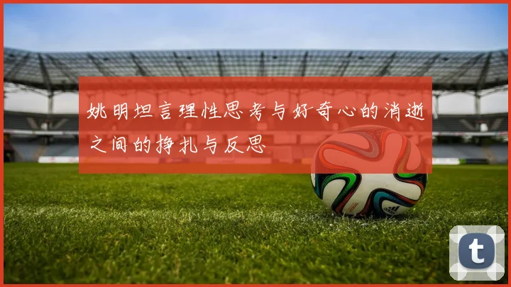 姚明坦言理性思考与好奇心的消逝之间的挣扎与反思