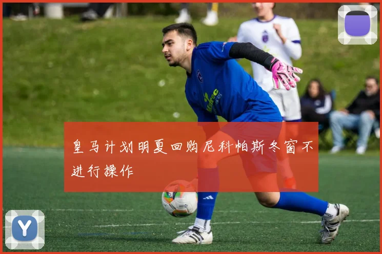 皇马计划明夏回购尼科帕斯冬窗不进行操作