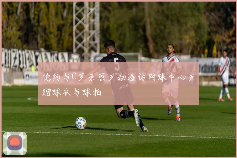 德约与C罗亲密互动造访网球中心互赠球衣与球拍
