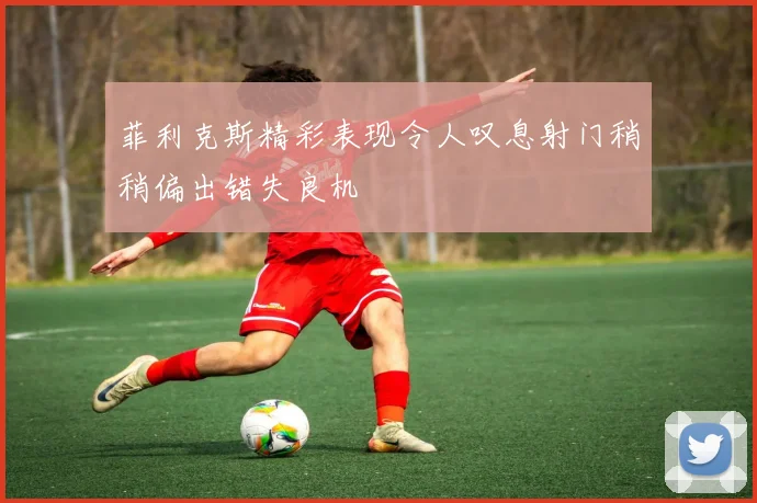 菲利克斯精彩表现令人叹息射门稍稍偏出错失良机