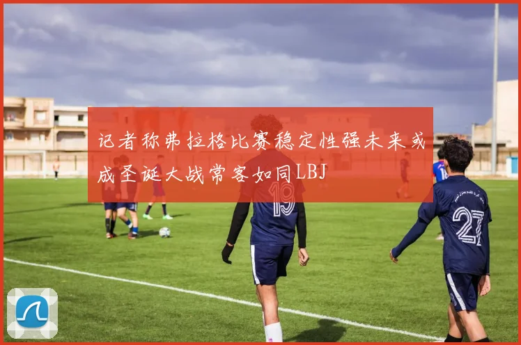 记者称弗拉格比赛稳定性强未来或成圣诞大战常客如同LBJ