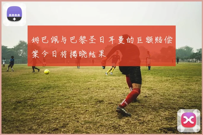 姆巴佩与巴黎圣日耳曼的巨额赔偿案今日将揭晓结果
