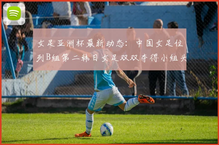 女足亚洲杯最新动态：中国女足位列B组第二韩日女足双双夺得小组头名