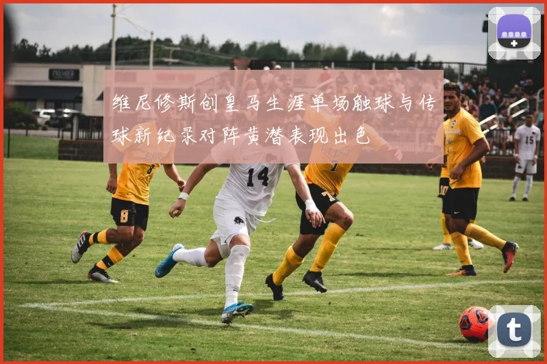 维尼修斯创皇马生涯单场触球与传球新纪录对阵黄潜表现出色