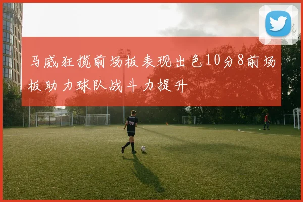 马威狂揽前场板表现出色10分8前场板助力球队战斗力提升