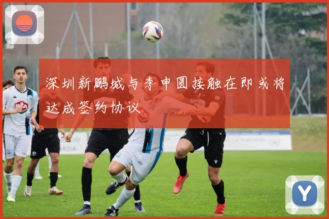 深圳新鹏城与李申圆接触在即或将达成签约协议