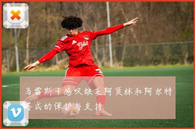马雷斯卡感叹缺乏阿莫林和阿尔特塔式的保护与支持