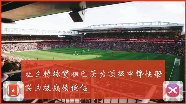 杜兰特称赞祖巴茨为顶级中锋快船实力被战绩低估