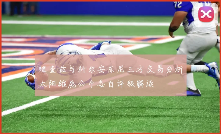 理查兹与科尔安东尼三方交易分析太阳雄鹿公牛各自评级解读