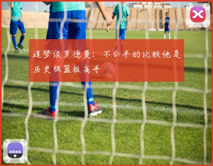 追梦谈罗德曼：不公平的比较他是历史级篮板高手